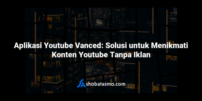 Aplikasi Youtube Vanced: Solusi untuk Menikmati Konten Youtube Tanpa Iklan